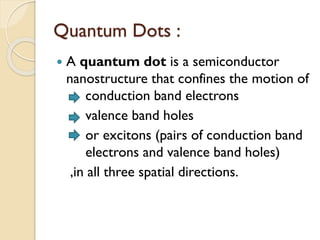 Quantum Dots :
 A quantum dot is a semiconductor
nanostructure that confines the motion of
conduction band electrons
valence band holes
or excitons (pairs of conduction band
electrons and valence band holes)
,in all three spatial directions.
 