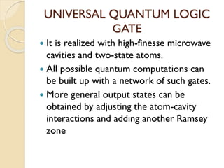 UNIVERSAL QUANTUM LOGIC
GATE
 It is realized with high-finesse microwave
cavities and two-state atoms.
 All possible quantum computations can
be built up with a network of such gates.
 More general output states can be
obtained by adjusting the atom-cavity
interactions and adding another Ramsey
zone
 