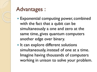 Advantages :
 Exponential computing power, combined
with the fact that a qubit can be
simultaneously a one and zero at the
same time, gives quantum computers
another edge over binary.
 It can explore different solutions
simultaneously, instead of one at a time.
Imagine having thousands of computers
working in unison to solve your problem.
 