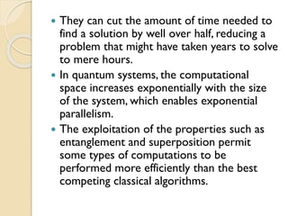  They can cut the amount of time needed to
find a solution by well over half, reducing a
problem that might have taken years to solve
to mere hours.
 In quantum systems, the computational
space increases exponentially with the size
of the system, which enables exponential
parallelism.
 The exploitation of the properties such as
entanglement and superposition permit
some types of computations to be
performed more efficiently than the best
competing classical algorithms.
 