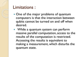 Limitations :
 One of the major problems of quantum
computers is that the interaction between
qubits cannot be turned on and off when
desired.
 While a quantum system can perform
massive parallel computation, access to the
results of the computation is restricted.
Accessing the results is equivalent to
making a measurement, which disturbs the
quantum state.
 