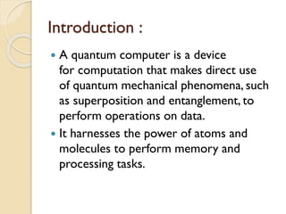 Introduction :
 A quantum computer is a device
for computation that makes direct use
of quantum mechanical phenomena, such
as superposition and entanglement, to
perform operations on data.
 It harnesses the power of atoms and
molecules to perform memory and
processing tasks.
 