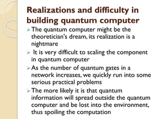 Realizations and difficulty in
building quantum computer
The quantum computer might be the
theoretician's dream, its realization is a
nightmare
 It is very difficult to scaling the component
in quantum computer
As the number of quantum gates in a
network increases, we quickly run into some
serious practical problems
The more likely it is that quantum
information will spread outside the quantum
computer and be lost into the environment,
thus spoiling the computation
 