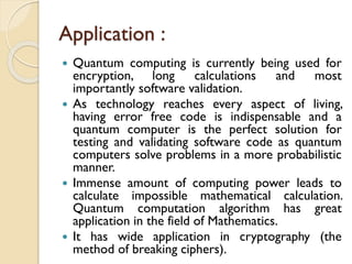 Application :
 Quantum computing is currently being used for
encryption, long calculations and most
importantly software validation.
 As technology reaches every aspect of living,
having error free code is indispensable and a
quantum computer is the perfect solution for
testing and validating software code as quantum
computers solve problems in a more probabilistic
manner.
 Immense amount of computing power leads to
calculate impossible mathematical calculation.
Quantum computation algorithm has great
application in the field of Mathematics.
 It has wide application in cryptography (the
method of breaking ciphers).
 