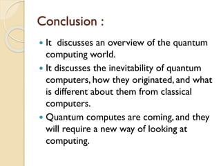 Conclusion :
 It discusses an overview of the quantum
computing world.
 It discusses the inevitability of quantum
computers, how they originated, and what
is different about them from classical
computers.
 Quantum computes are coming, and they
will require a new way of looking at
computing.
 