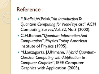 Reference :
 E.Rieffel,W.Polak,”An IntroductionTo
Quantum Computing for Non-Physicist”,ACM
Computing Survey,Vol. 32, No.3 (2000).
 C.H.Bennet,”Quantum Information And
Computation”, PhysicsToday,American
Institute of Physics (1995).
 M.Lanzagorta, J.Uhlmann,”Hybrid Quantum-
Classical Computing with Application to
Computer Graphics”, IEEE Computer
Graphics with Application (2003).
 