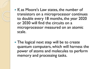  If, as Moore's Law states, the number of
transistors on a microprocessor continues
to double every 18 months, the year 2020
or 2030 will find the circuits on a
microprocessor measured on an atomic
scale.
 The logical next step will be to create
quantum computers, which will harness the
power of atoms and molecules to perform
memory and processing tasks.
 