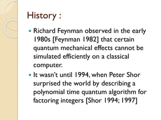 History :
 Richard Feynman observed in the early
1980s [Feynman 1982] that certain
quantum mechanical effects cannot be
simulated efficiently on a classical
computer.
 It wasn’t until 1994, when Peter Shor
surprised the world by describing a
polynomial time quantum algorithm for
factoring integers [Shor 1994; 1997]
 