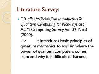Literature Survey:
 E.Rieffel,W.Polak,”An IntroductionTo
Quantum Computing for Non-Physicist”,
ACM Computing Survey,Vol. 32, No.3
(2000).
=> It introduces basic principles of
quantum mechanics to explain where the
power of quantum computers comes
from and why it is difficult to harness.
 