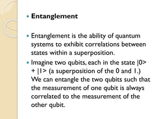  Entanglement
 Entanglement is the ability of quantum
systems to exhibit correlations between
states within a superposition.
 Imagine two qubits, each in the state |0>
+ |1> (a superposition of the 0 and 1.)
We can entangle the two qubits such that
the measurement of one qubit is always
correlated to the measurement of the
other qubit.
 