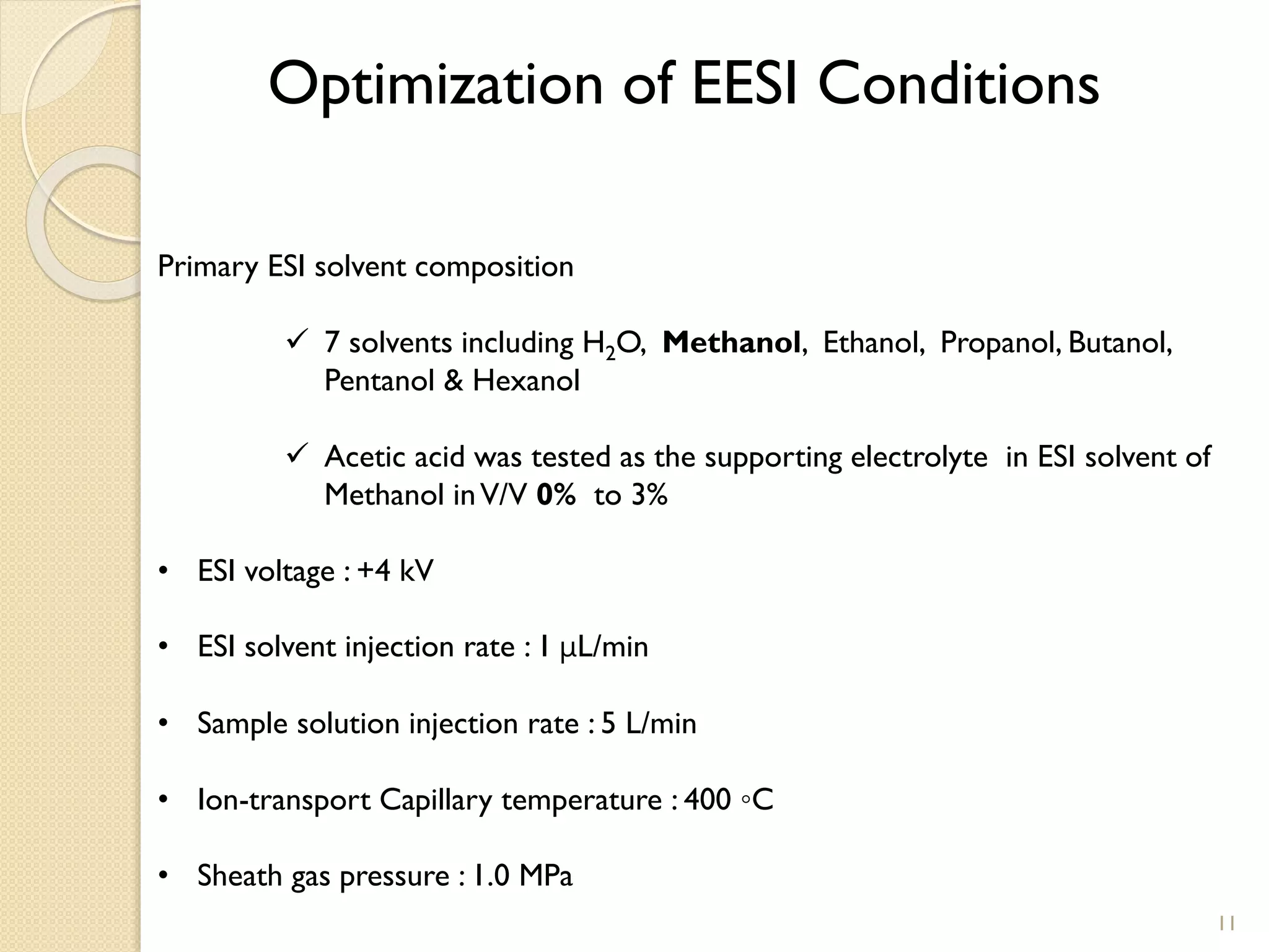 Optimization of EESI Conditions
Primary ESI solvent composition
 7 solvents including H2O, Methanol, Ethanol, Propanol, Butanol,
Pentanol & Hexanol
 Acetic acid was tested as the supporting electrolyte in ESI solvent of
Methanol inV/V 0% to 3%
• ESI voltage : +4 kV
• ESI solvent injection rate : 1 μL/min
• Sample solution injection rate : 5 L/min
• Ion-transport Capillary temperature : 400 ◦C
• Sheath gas pressure : 1.0 MPa
11
 