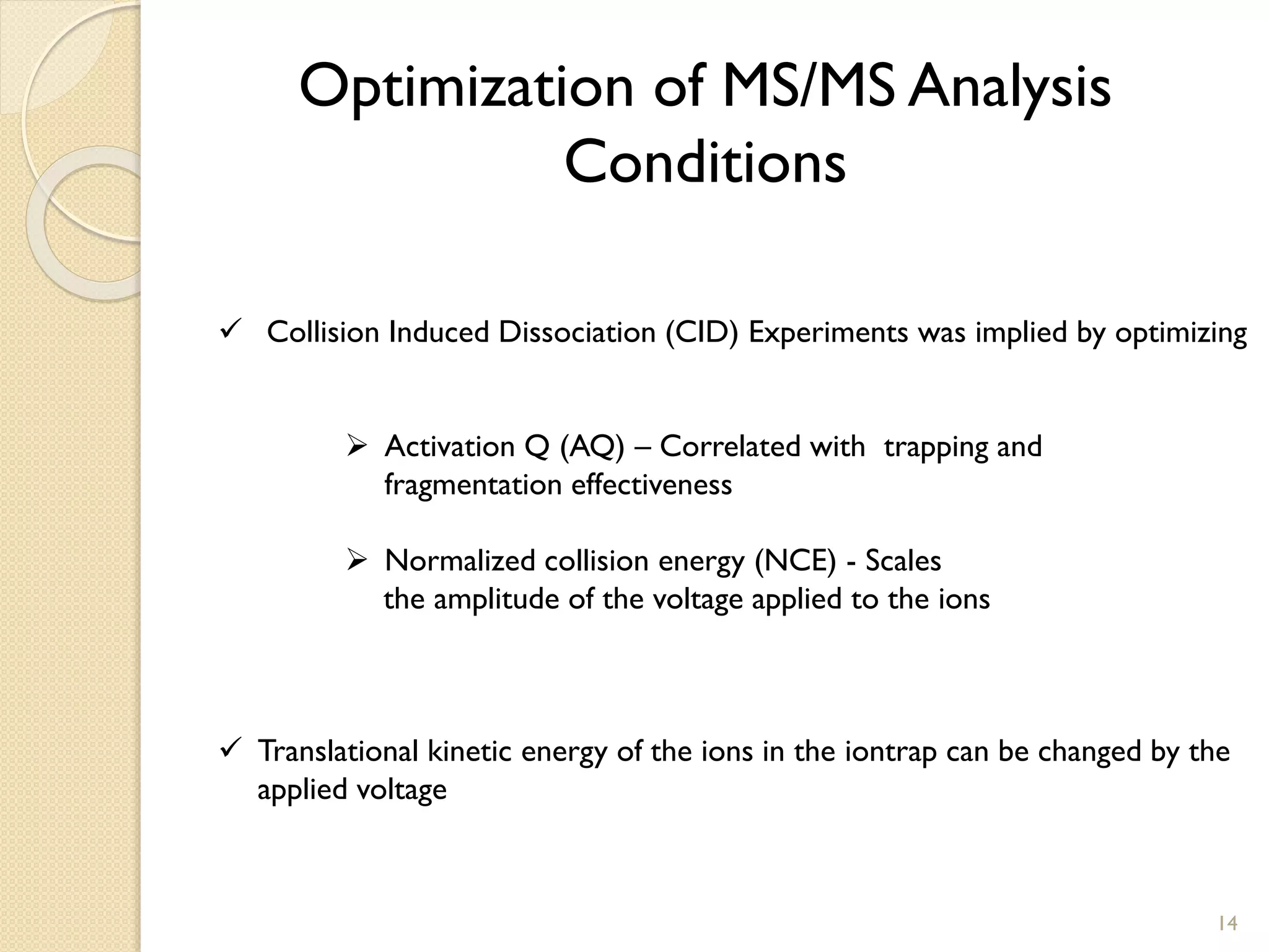 Optimization of MS/MS Analysis
Conditions
 Collision Induced Dissociation (CID) Experiments was implied by optimizing
 Activation Q (AQ) – Correlated with trapping and
fragmentation effectiveness
 Normalized collision energy (NCE) - Scales
the amplitude of the voltage applied to the ions
 Translational kinetic energy of the ions in the iontrap can be changed by the
applied voltage
14
 