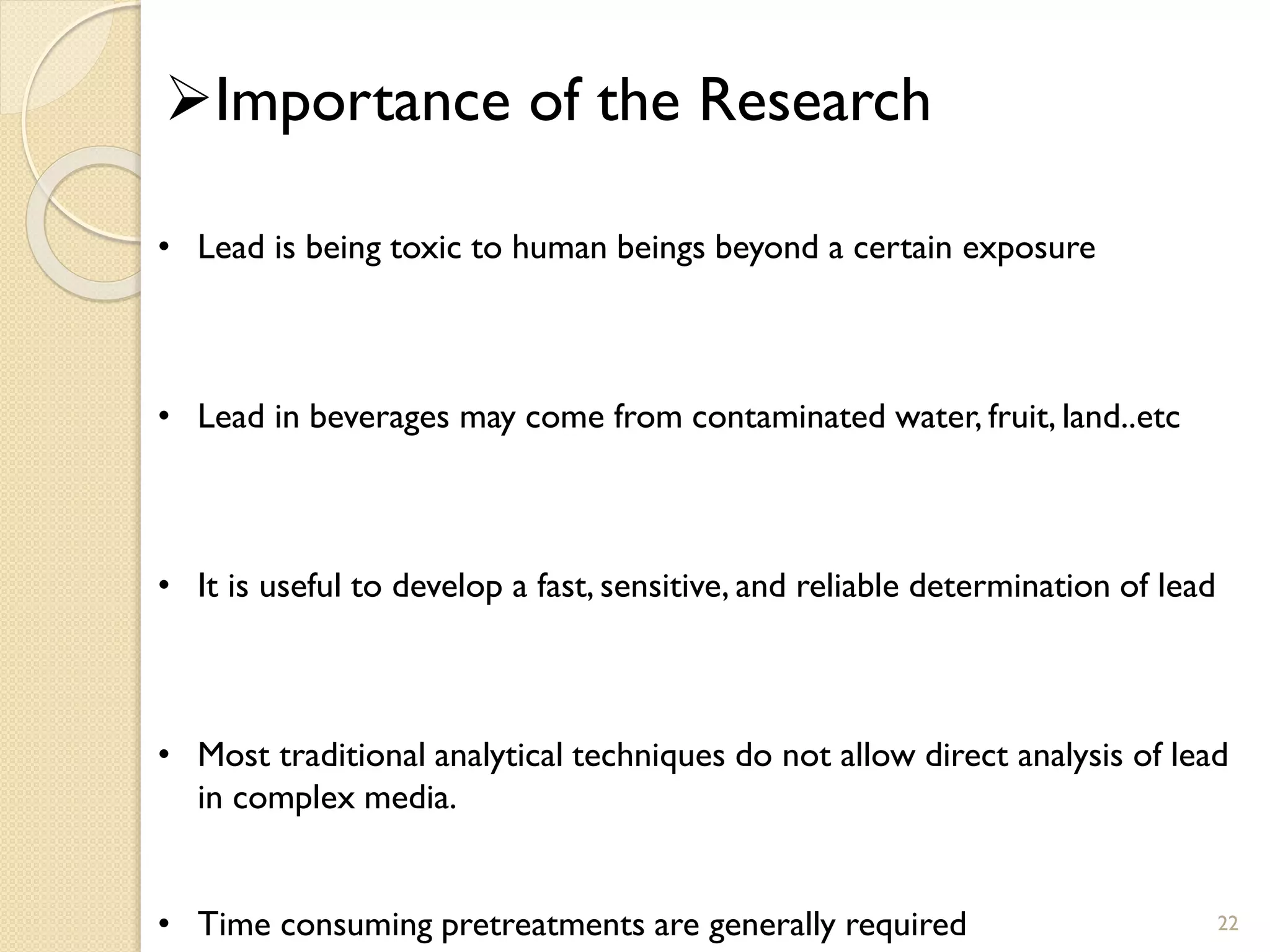 22
Importance of the Research
• Lead is being toxic to human beings beyond a certain exposure
• Lead in beverages may come from contaminated water, fruit, land..etc
• It is useful to develop a fast, sensitive, and reliable determination of lead
• Most traditional analytical techniques do not allow direct analysis of lead
in complex media.
• Time consuming pretreatments are generally required
 
