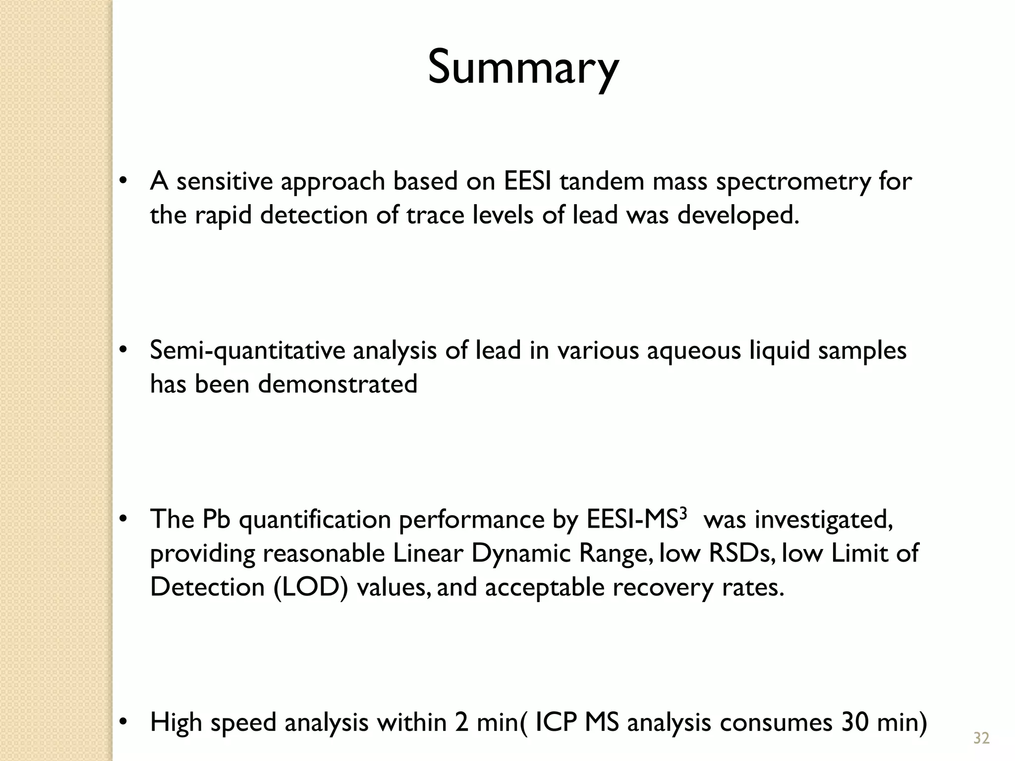 Summary
• A sensitive approach based on EESI tandem mass spectrometry for
the rapid detection of trace levels of lead was developed.
• Semi-quantitative analysis of lead in various aqueous liquid samples
has been demonstrated
• The Pb quantification performance by EESI-MS3 was investigated,
providing reasonable Linear Dynamic Range, low RSDs, low Limit of
Detection (LOD) values, and acceptable recovery rates.
• High speed analysis within 2 min( ICP MS analysis consumes 30 min) 32
 