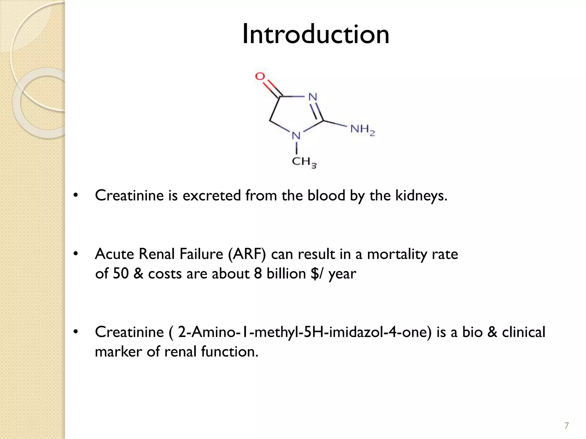 Introduction
• Creatinine is excreted from the blood by the kidneys.
• Acute Renal Failure (ARF) can result in a mortality rate
of 50 & costs are about 8 billion $/ year
• Creatinine ( 2-Amino-1-methyl-5H-imidazol-4-one) is a bio & clinical
marker of renal function.
7
 