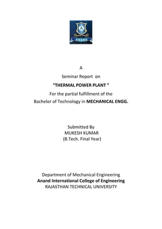 A
Seminar Report on
“THERMAL POWER PLANT ”
For the partial fulfillment of the
Bachelor of Technology in MECHANICAL ENGG.
Submitted By
MUKESH KUMAR
(B.Tech. Final Year)
Department of Mechanical Engineering
Anand International College of Engineering
RAJASTHAN TECHNICAL UNIVERSITY
 