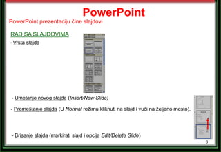 0
PowerPoint
- Vrsta slajda
- Umetanje novog slajda (Insert/New Slide)
PowerPoint prezentaciju čine slajdovi
RAD SA SLAJDOVIMA
- Brisanje slajda (markirati slajd i opcija Edit/Delete Slide)
- Premeštanje slajda (U Normal režimu kliknuti na slajd i vući na željeno mesto).
 