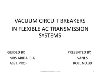 VACUUM CIRCUIT BREAKERS
IN FLEXIBLE AC TRANSMISSION
SYSTEMS
GUIDED BY, PRESENTED BY,
MRS.ABIDA .C.A VANI.S
ASST. PROF ROLL NO.30
KMEA ENGINEERING COLLEGE 1
 
