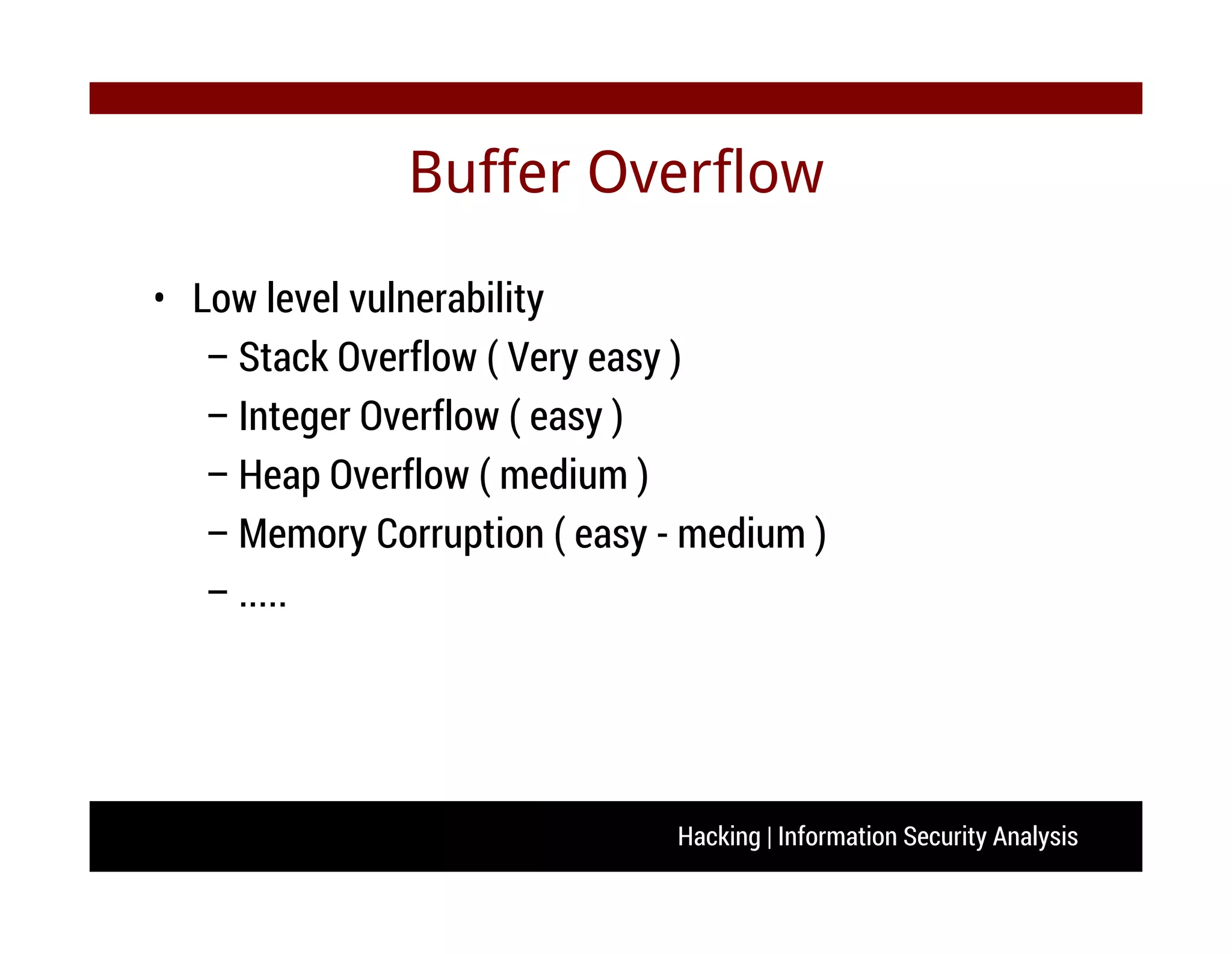 Hacking | Information Security Analysis
Buffer Overflow
• Low level vulnerability
– Stack Overflow ( Very easy )
– Integer Overflow ( easy )
– Heap Overflow ( medium )
– Memory Corruption ( easy - medium )
– .....
 