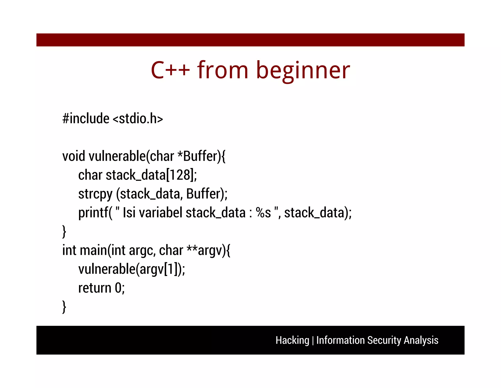 Hacking | Information Security Analysis
C++ from beginner
#include <stdio.h>
void vulnerable(char *Buffer){
char stack_data[128];
strcpy (stack_data, Buffer);
printf( " Isi variabel stack_data : %s ", stack_data);
}
int main(int argc, char **argv){
vulnerable(argv[1]);
return 0;
}
 