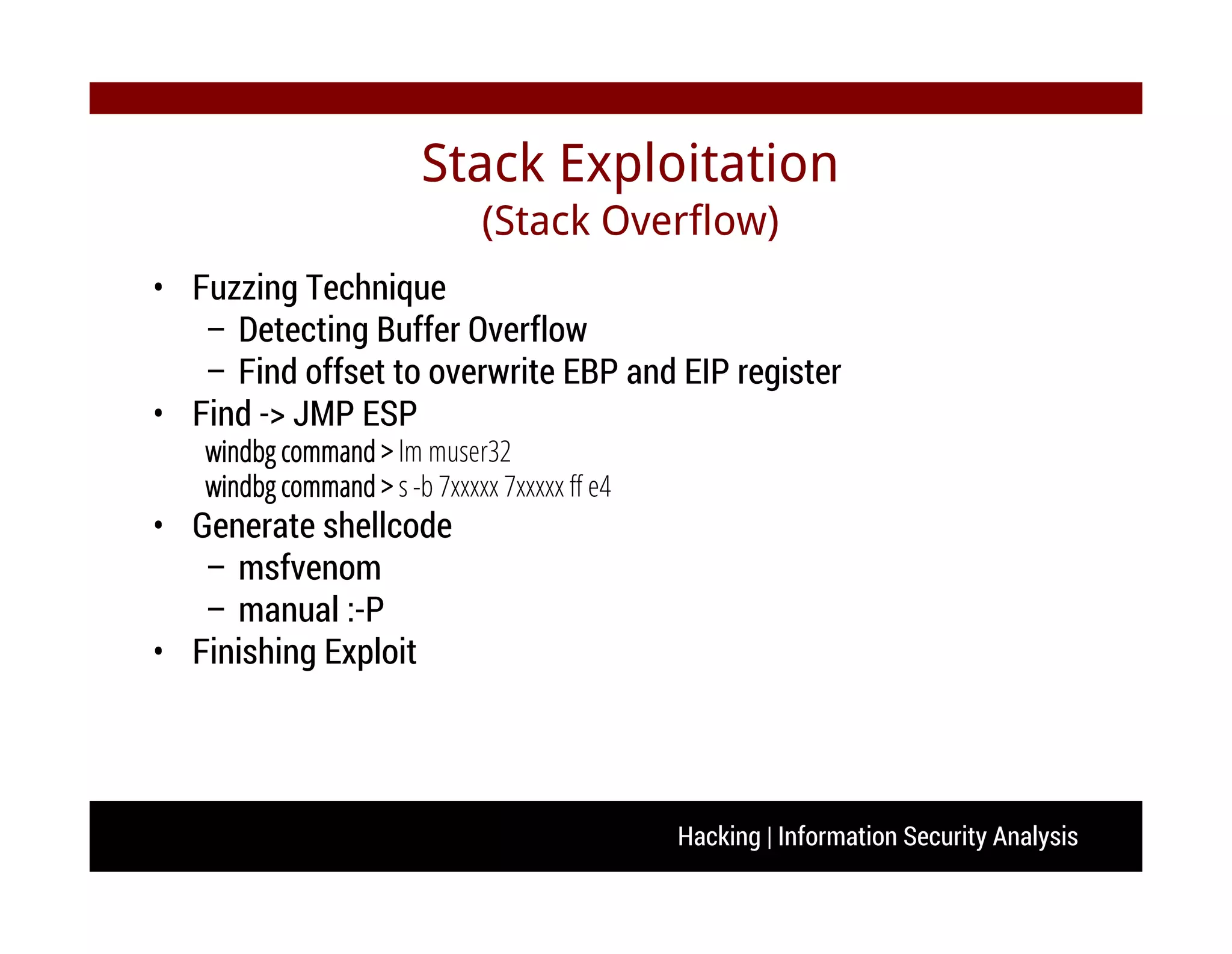 Hacking | Information Security Analysis
• Fuzzing Technique
– Detecting Buffer Overflow
– Find offset to overwrite EBP and EIP register
• Find -> JMP ESP
windbg command > lm muser32
windbg command > s -b 7xxxxx 7xxxxx ff e4
• Generate shellcode
– msfvenom
– manual :-P
• Finishing Exploit
Stack Exploitation
(Stack Overflow)
 