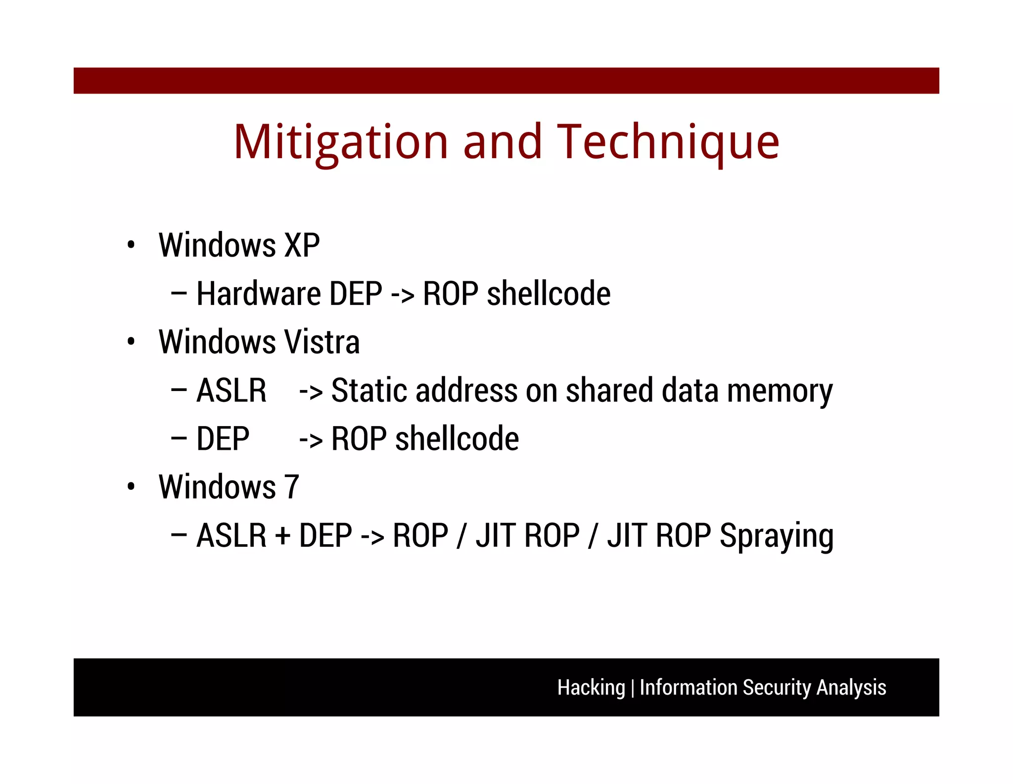 Hacking | Information Security Analysis
Mitigation and Technique
• Windows XP
– Hardware DEP -> ROP shellcode
• Windows Vistra
– ASLR -> Static address on shared data memory
– DEP -> ROP shellcode
• Windows 7
– ASLR + DEP -> ROP / JIT ROP / JIT ROP Spraying
 