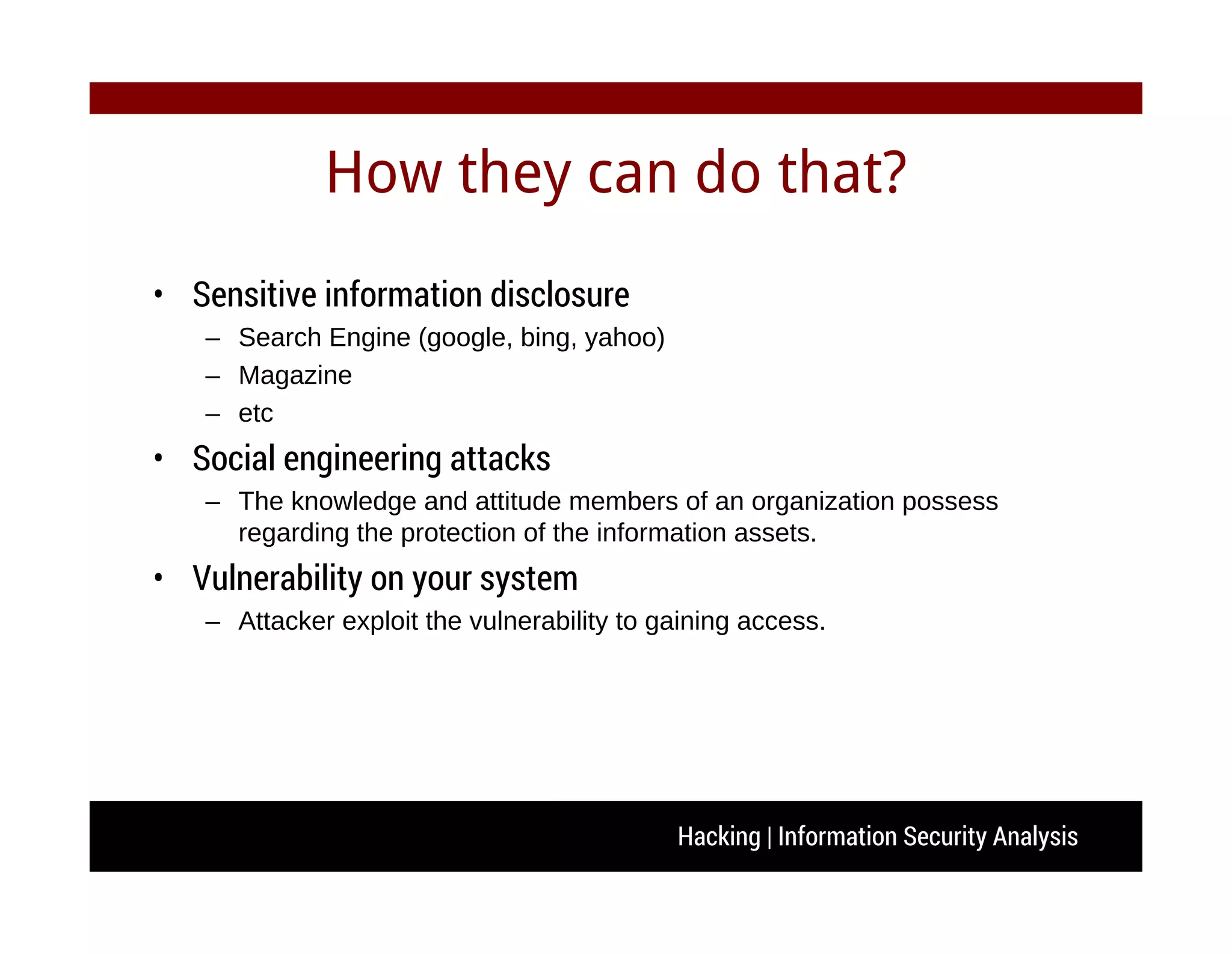 Hacking | Information Security Analysis
How they can do that?
• Sensitive information disclosure
– Search Engine (google, bing, yahoo)
– Magazine
– etc
• Social engineering attacks
– The knowledge and attitude members of an organization possess
regarding the protection of the information assets.
• Vulnerability on your system
– Attacker exploit the vulnerability to gaining access.
 