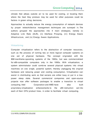 Green Computing 2014
C.B. PATEL COMPUTER COLLEGE 10
climate that allows outside air to be used for cooling, or locating them
where the heat they produce may be used for other purposes could be
factors in green siting decisions.
Approaches to actually reduce the energy consumption of network devices
by proper network/device management techniques are surveyed in. The
authors grouped the approaches into 4 main strategies, namely (i)
Adaptive Link Rate (ALR), (ii) Interface Proxying, (iii) Energy Aware
Infrastructure, and (iv) Energy Aware Applications.
Virtualizing
Computer virtualization refers to the abstraction of computer resources,
such as the process of running two or more logical computer systems on
one set of physical hardware. The concept originated with the
IBM mainframe operating systems of the 1960s, but was commercialized
for x86-compatible computers only in the 1990s. With virtualization, a
system administrator could combine several physical systems into virtual
machines on one single, powerful system, thereby unplugging the original
hardware and reducing power and cooling consumption. Virtualization can
assist in distributing work so that servers are either busy or put in a low-
power sleep state. Several commercial companies and open-source
projects now offer software packages to enable a transition to virtual
computing. Intel Corporation and AMD have also built
proprietary virtualization enhancements to the x86 instruction set into
each of their CPU product lines, in order to facilitate virtual computing.
 