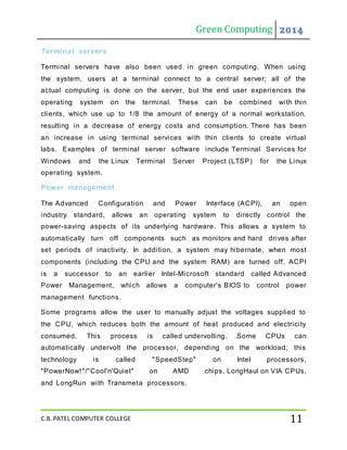 Green Computing 2014
C.B. PATEL COMPUTER COLLEGE 11
Terminal servers
Terminal servers have also been used in green computing. When using
the system, users at a terminal connect to a central server; all of the
actual computing is done on the server, but the end user experiences the
operating system on the terminal. These can be combined with thin
clients, which use up to 1/8 the amount of energy of a normal workstation,
resulting in a decrease of energy costs and consumption. There has been
an increase in using terminal services with thin clients to create virtual
labs. Examples of terminal server software include Terminal Services for
Windows and the Linux Terminal Server Project (LTSP) for the Linux
operating system.
Power management
The Advanced Configuration and Power Interface (ACPI), an open
industry standard, allows an operating system to directly control the
power-saving aspects of its underlying hardware. This allows a system to
automatically turn off components such as monitors and hard drives after
set periods of inactivity. In addition, a system may hibernate, when most
components (including the CPU and the system RAM) are turned off. ACPI
is a successor to an earlier Intel-Microsoft standard called Advanced
Power Management, which allows a computer's BIOS to control power
management functions.
Some programs allow the user to manually adjust the voltages supplied to
the CPU, which reduces both the amount of heat produced and electricity
consumed. This process is called undervolting. Some CPUs can
automatically undervolt the processor, depending on the workload; this
technology is called "SpeedStep" on Intel processors,
"PowerNow!"/"Cool'n'Quiet" on AMD chips, LongHaul on VIA CPUs,
and LongRun with Transmeta processors.
 