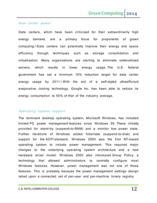 Green Computing 2014
C.B. PATEL COMPUTER COLLEGE 12
Data center power
Data centers, which have been criticized for their extraordinarily high
energy demand, are a primary focus for proponents of green
computing.] Data centers can potentially improve their energy and space
efficiency through techniques such as storage consolidation and
virtualization. Many organizations are starting to eliminate underutilized
servers, which results in lower energy usage. The U.S. federal
government has set a minimum 10% reduction target for data center
energy usage by 2011.] With the aid of a self-styled ultraefficient
evaporative cooling technology, Google Inc. has been able to reduce its
energy consumption to 50% of that of the industry average.
Operating system support
The dominant desktop operating system, Microsoft Windows, has included
limited PC power management features since Windows 95. These initially
provided for stand-by (suspend-to-RAM) and a monitor low power state.
Further iterations of Windows added hibernate (suspend-to-disk) and
support for the ACPI standard. Windows 2000 was the first NT-based
operating system to include power management. This required major
changes to the underlying operating system architecture and a new
hardware driver model. Windows 2000 also introduced Group Policy, a
technology that allowed administrators to centrally configure most
Windows features. However, power management was not one of those
features. This is probably because the power management settings design
relied upon a connected set of per-user and per-machine binary registry
 