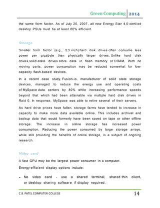 Green Computing 2014
C.B. PATEL COMPUTER COLLEGE 14
the same form factor. As of July 20, 2007, all new Energy Star 4.0-certiied
desktop PSUs must be at least 80% efficient.
Storage
Smaller form factor (e.g., 2.5 inch) hard disk drives often consume less
power per gigabyte than physically larger drives. Unlike hard disk
drives,solid-state drives store data in flash memory or DRAM. With no
moving parts, power consumption may be reduced somewhat for low-
capacity flash-based devices.
In a recent case study, Fusion-io, manufacturer of solid state storage
devices, managed to reduce the energy use and operating costs
of MySpace data centers by 80% while increasing performance speeds
beyond that which had been attainable via multiple hard disk drives in
Raid 0. In response, MySpace was able to retire several of their servers.
As hard drive prices have fallen, storage farms have tended to increase in
capacity to make more data available online. This includes archival and
backup data that would formerly have been saved on tape or other offline
storage. The increase in online storage has increased power
consumption. Reducing the power consumed by large storage arrays,
while still providing the benefits of online storage, is a subject of ongoing
research.
Video card
A fast GPU may be the largest power consumer in a computer.
Energy-effici ent display options include:
 No video card - use a shared terminal, shared thin client,
or desktop sharing software if display required.
 