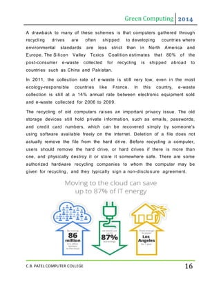 Green Computing 2014
C.B. PATEL COMPUTER COLLEGE 16
A drawback to many of these schemes is that computers gathered through
recycling drives are often shipped to developing countries where
environmental standards are less strict than in North America and
Europe. The Silicon Valley Toxics Coalition estimates that 80% of the
post-consumer e-waste collected for recycling is shipped abroad to
countries such as China and Pakistan.
In 2011, the collection rate of e-waste is still very low, even in the most
ecology-responsible countries like France. In this country, e-waste
collection is still at a 14% annual rate between electronic equipment sold
and e-waste collected for 2006 to 2009.
The recycling of old computers raises an important privacy issue. The old
storage devices still hold private information, such as emails, passwords,
and credit card numbers, which can be recovered simply by someone's
using software available freely on the Internet. Deletion of a file does not
actually remove the file from the hard drive. Before recycling a computer,
users should remove the hard drive, or hard drives if there is more than
one, and physically destroy it or store it somewhere safe. There are some
authorized hardware recycling companies to whom the computer may be
given for recycling, and they typically sign a non-disclosure agreement.
 