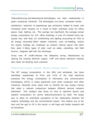 Green Computing 2014
C.B. PATEL COMPUTER COLLEGE 17
Telecommuting
Teleconferencing and telepresence technologies are often implemented in
green computing initiatives. The advantages are many; increased worker
satisfaction, reduction of greenhouse gas emissions related to travel, and
increased profit margins as a result of lower overhead costs for office
space, heat, lighting, etc. The savings are significant; the average annual
energy consumption for U.S. office buildings is over 23 kilowatt hours per
square foot, with heat, air conditioning and lighting accounting for 70% of
all energy consumed. Other related initiatives, such as hotelling, reduce
the square footage per employee as workers reserve space only when
they need it. Many types of jobs, such as sales, consulting, and field
service, integrate well with this technique.
Voice over IP (VoIP) reduces the telephony wiring infrastructure by
sharing the existing Ethernet copper. VoIP and phone extension mobility
also made hot desking more practical.
Telecommunication network devices energy indices
The ICT energy consumption, in the USA and worldwide, has been
estimated respectively at 9.4% and 5.3% of the total electricity
produced .The energy consumption of information and communication
technologies (ICTs) is today significant even when compared with other
industries. Recently some study tried to identify the key energy indices
that allow a relevant comparison between different devices (network
elements).[ This analysis was focus on how to optimise device and
network consumption for carrier telecommunication by itself. The target
was to allow an immediate perception of the relationship between the
network technology and the environmental impact. This studies are at the
start and the gap to fill in this sector is still huge and further research will
be necessary.
 