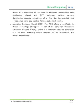 Green Computing 2014
C.B. PATEL COMPUTER COLLEGE 20
Green IT Professional is an industry endorsed professional level
certification offered with SiTF authorized training partners.
Certification requires completion of a four day instructor-led core
course, plus a one day elective from an authori zed vendor.
 Australian Computer Society (ACS) The ACS offers a certificate for
"Green Technology Strategies" as part of the Computer Professional
Education Program (CPEP). Award of a certificate requires completion
of a 12 week e-learning course designed by Tom Worthington, with
written assignments.
 