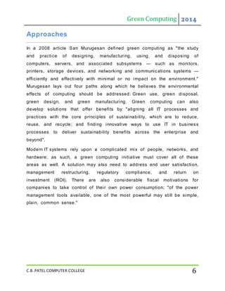 Green Computing 2014
C.B. PATEL COMPUTER COLLEGE 6
Approaches
In a 2008 article San Murugesan defined green computing as "the study
and practice of designing, manufacturing, using, and disposing of
computers, servers, and associated subsystems — such as monitors,
printers, storage devices, and networking and communications systems —
efficiently and effectively with minimal or no impact on the environment."
Murugesan lays out four paths along which he believes the environmental
effects of computing should be addressed: Green use, green disposal,
green design, and green manufacturing. Green computing can also
develop solutions that offer benefits by "aligning all IT processes and
practices with the core principles of sustainability, which are to reduce,
reuse, and recycle; and finding innovative ways to use IT in business
processes to deliver sustainability benefits across the enterprise and
beyond".
Modern IT systems rely upon a complicated mix of people, networks, and
hardware; as such, a green computing initiative must cover all of these
areas as well. A solution may also need to address end user satisfaction,
management restructuring, regulatory compliance, and return on
investment (ROI). There are also considerable fiscal motivations for
companies to take control of their own power consumption; "of the power
management tools available, one of the most powerful may still be simple,
plain, common sense."
 