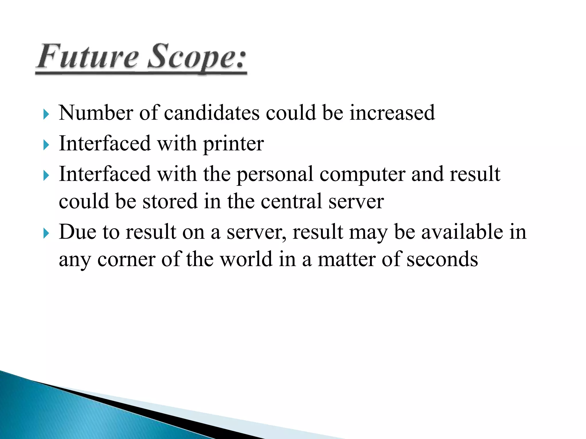  Number of candidates could be increased 
 Interfaced with printer 
 Interfaced with the personal computer and result 
could be stored in the central server 
 Due to result on a server, result may be available in 
any corner of the world in a matter of seconds 
 