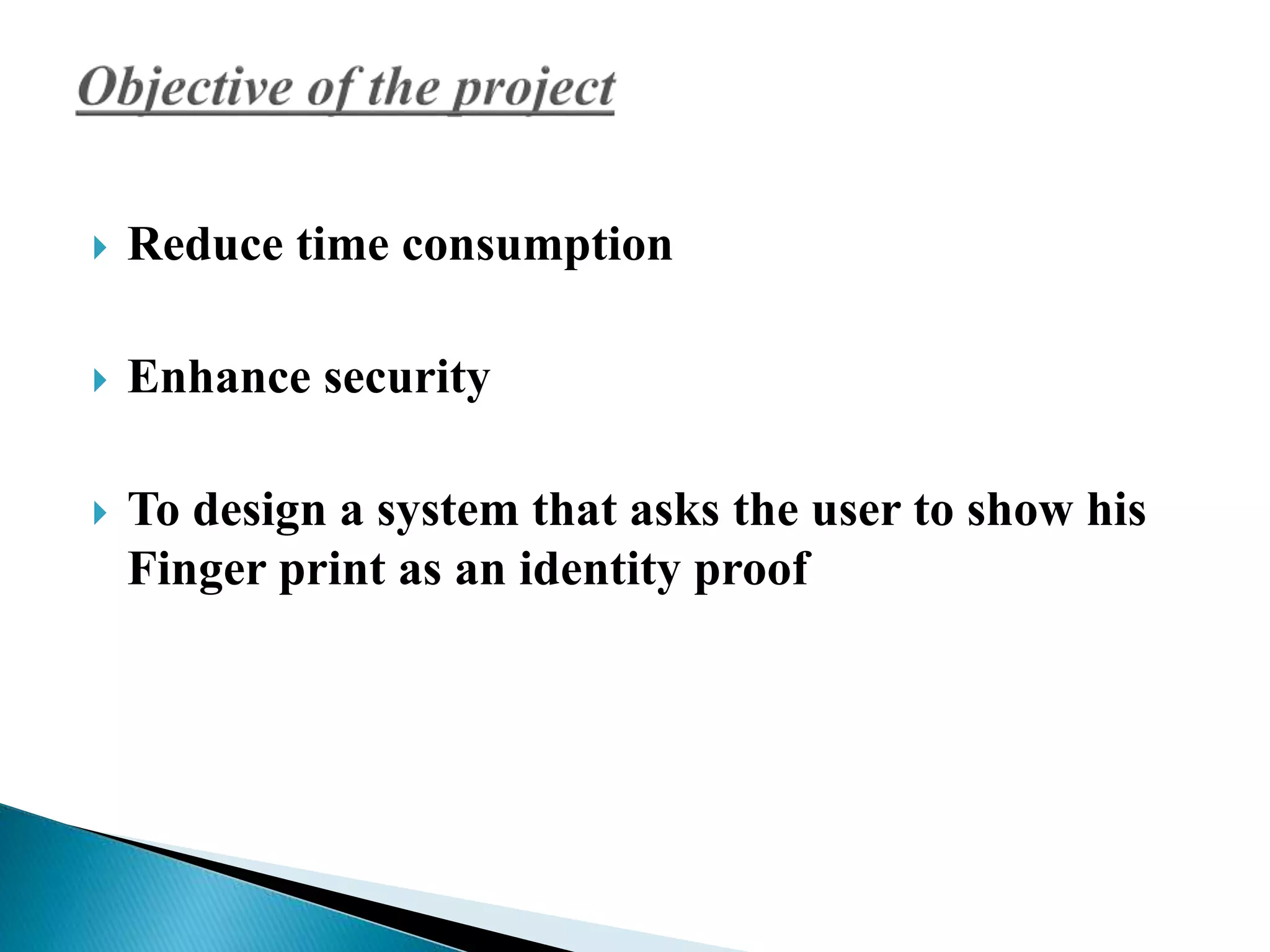  Reduce time consumption 
 Enhance security 
 To design a system that asks the user to show his 
Finger print as an identity proof 
 