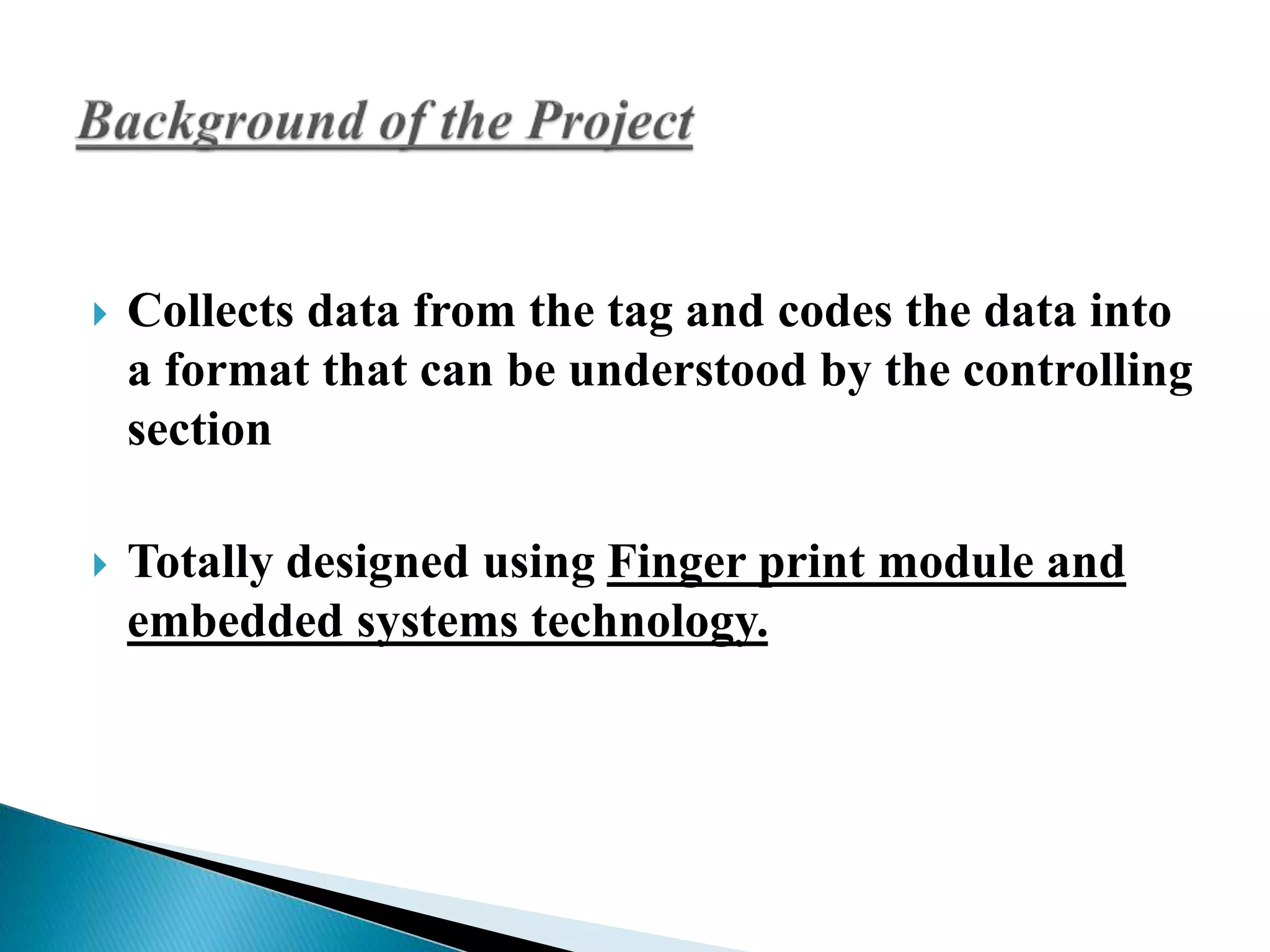  Collects data from the tag and codes the data into 
a format that can be understood by the controlling 
section 
 Totally designed using Finger print module and 
embedded systems technology. 
 