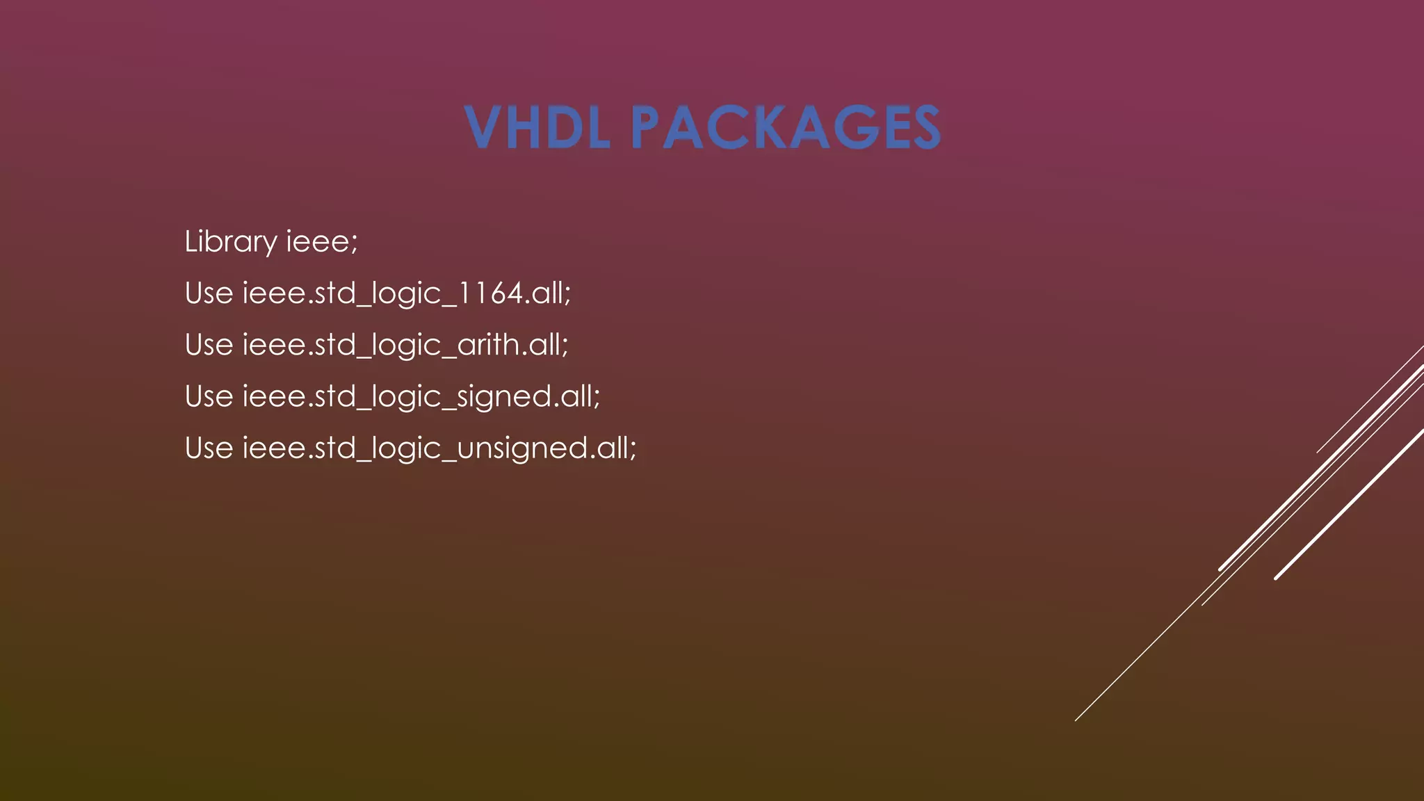 VHDL PACKAGES 
Library ieee; 
Use ieee.std_logic_1164.all; 
Use ieee.std_logic_arith.all; 
Use ieee.std_logic_signed.all; 
Use ieee.std_logic_unsigned.all; 
 