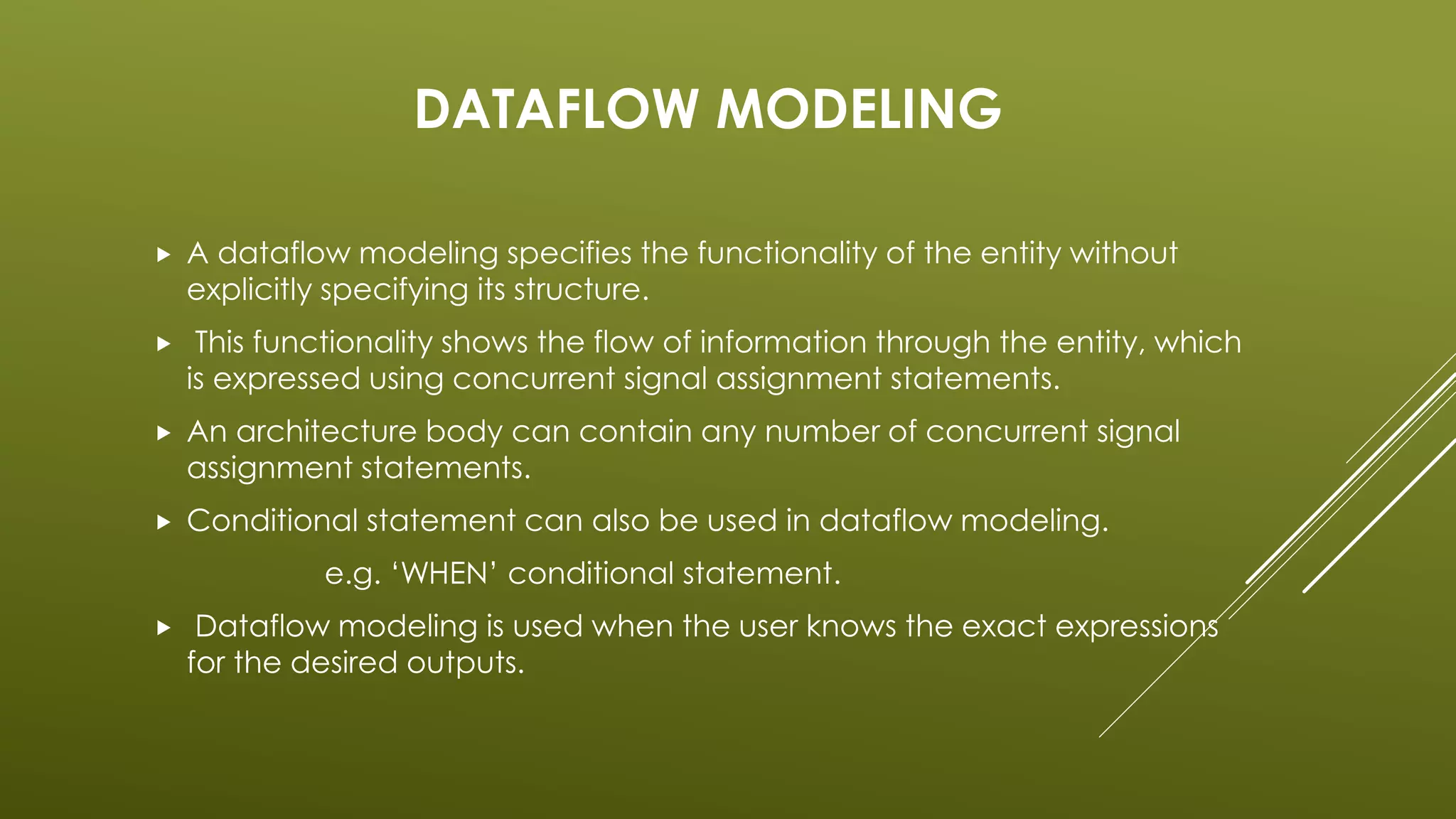 DATAFLOW MODELING 
 A dataflow modeling specifies the functionality of the entity without 
explicitly specifying its structure. 
 This functionality shows the flow of information through the entity, which 
is expressed using concurrent signal assignment statements. 
 An architecture body can contain any number of concurrent signal 
assignment statements. 
 Conditional statement can also be used in dataflow modeling. 
e.g. ‘WHEN’ conditional statement. 
 Dataflow modeling is used when the user knows the exact expressions 
for the desired outputs. 
 