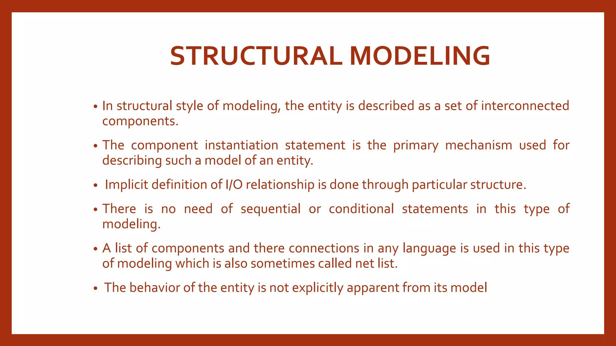 STRUCTURAL MODELING 
• In structural style of modeling, the entity is described as a set of interconnected 
components. 
• The component instantiation statement is the primary mechanism used for 
describing such a model of an entity. 
• Implicit definition of I/O relationship is done through particular structure. 
• There is no need of sequential or conditional statements in this type of 
modeling. 
• A list of components and there connections in any language is used in this type 
of modeling which is also sometimes called net list. 
• The behavior of the entity is not explicitly apparent from its model 
 
