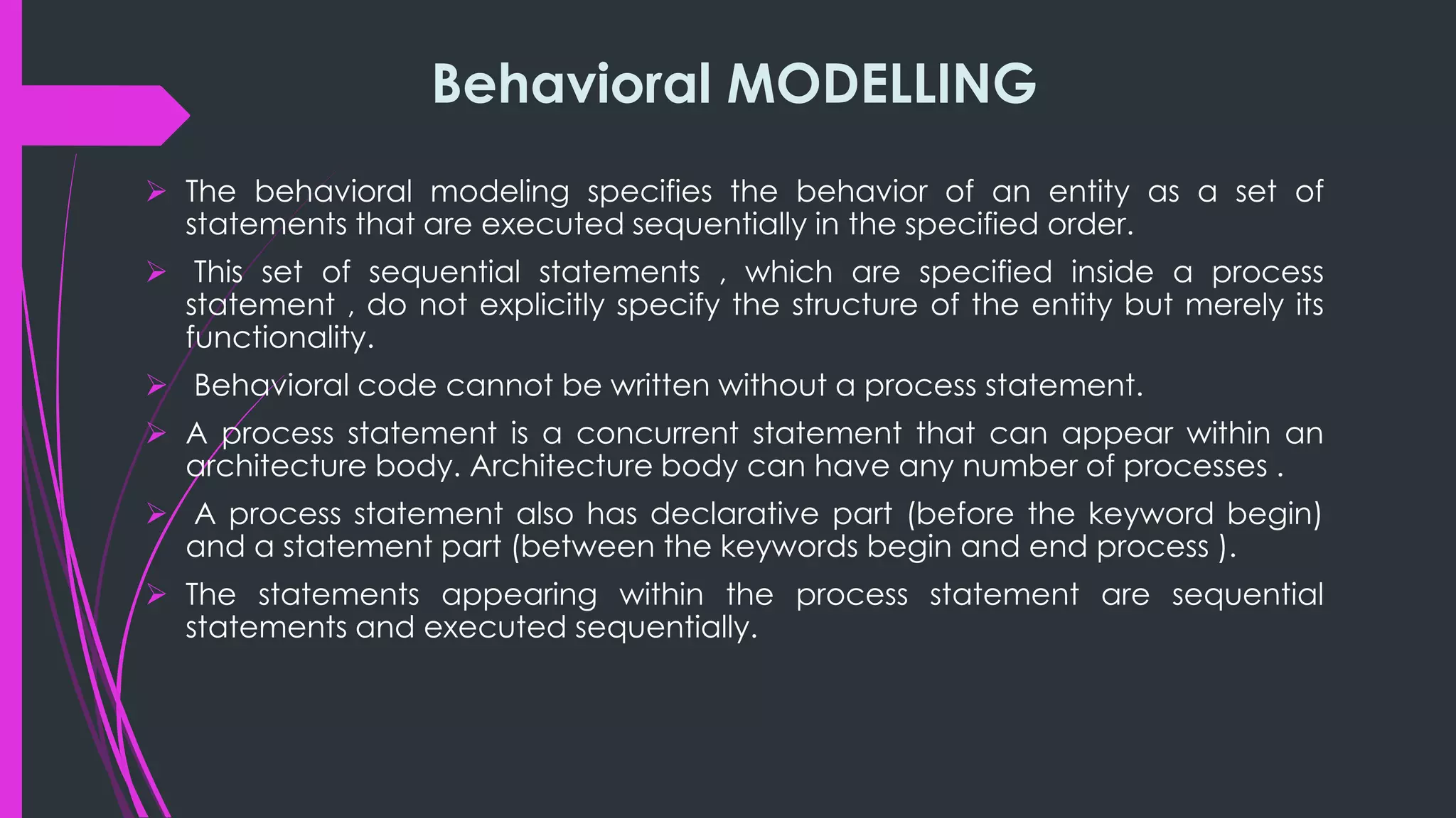 Behavioral MODELLING 
 The behavioral modeling specifies the behavior of an entity as a set of 
statements that are executed sequentially in the specified order. 
 This set of sequential statements , which are specified inside a process 
statement , do not explicitly specify the structure of the entity but merely its 
functionality. 
 Behavioral code cannot be written without a process statement. 
 A process statement is a concurrent statement that can appear within an 
architecture body. Architecture body can have any number of processes . 
 A process statement also has declarative part (before the keyword begin) 
and a statement part (between the keywords begin and end process ). 
 The statements appearing within the process statement are sequential 
statements and executed sequentially. 
 