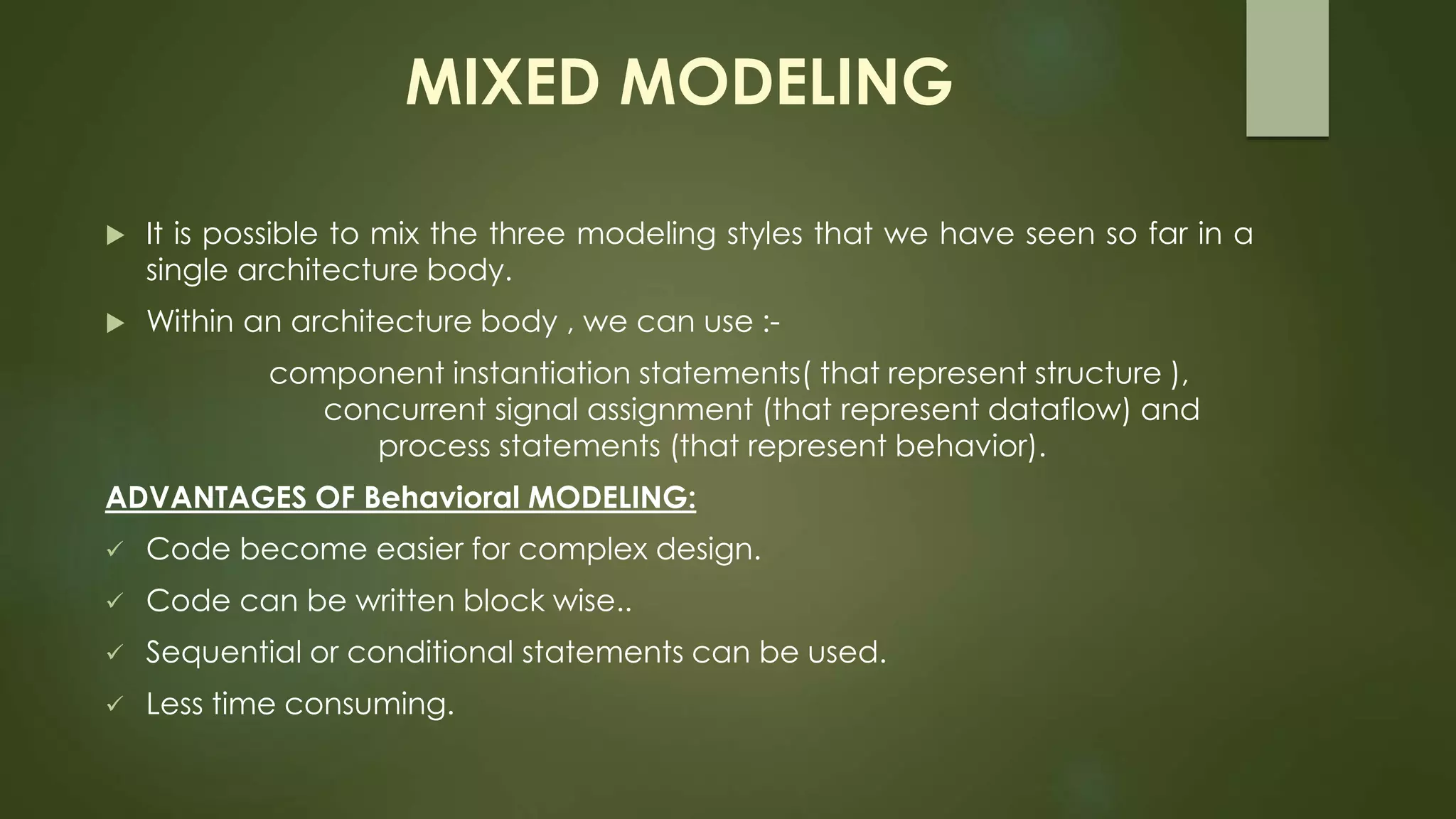 MIXED MODELING 
 It is possible to mix the three modeling styles that we have seen so far in a 
single architecture body. 
 Within an architecture body , we can use :- 
component instantiation statements( that represent structure ), 
concurrent signal assignment (that represent dataflow) and 
process statements (that represent behavior). 
ADVANTAGES OF Behavioral MODELING: 
 Code become easier for complex design. 
 Code can be written block wise.. 
 Sequential or conditional statements can be used. 
 Less time consuming. 
 