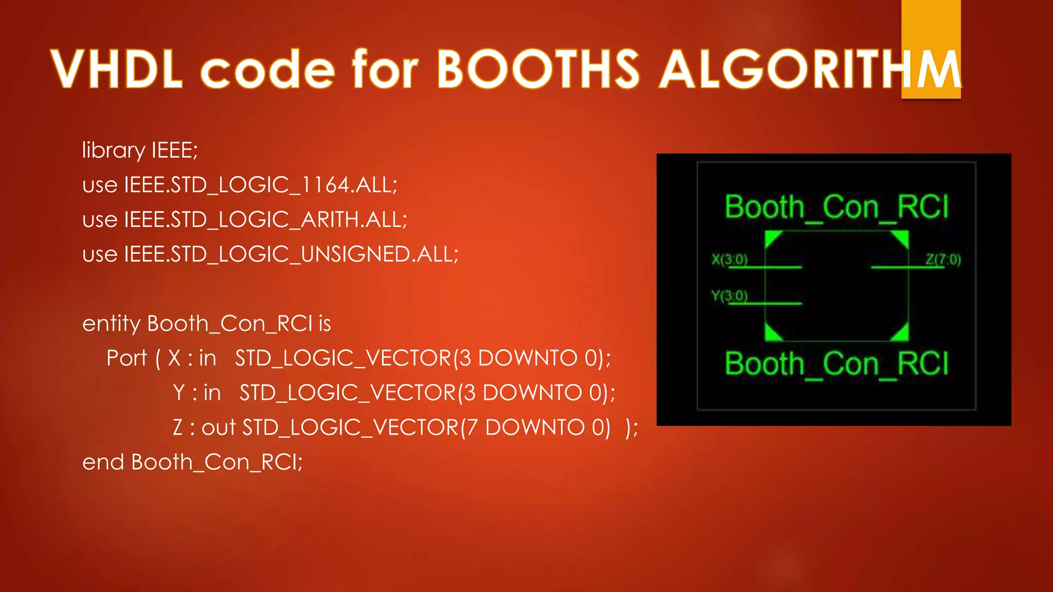 library IEEE; 
use IEEE.STD_LOGIC_1164.ALL; 
use IEEE.STD_LOGIC_ARITH.ALL; 
use IEEE.STD_LOGIC_UNSIGNED.ALL; 
entity Booth_Con_RCI is 
Port ( X : in STD_LOGIC_VECTOR(3 DOWNTO 0); 
Y : in STD_LOGIC_VECTOR(3 DOWNTO 0); 
Z : out STD_LOGIC_VECTOR(7 DOWNTO 0) ); 
end Booth_Con_RCI; 
 