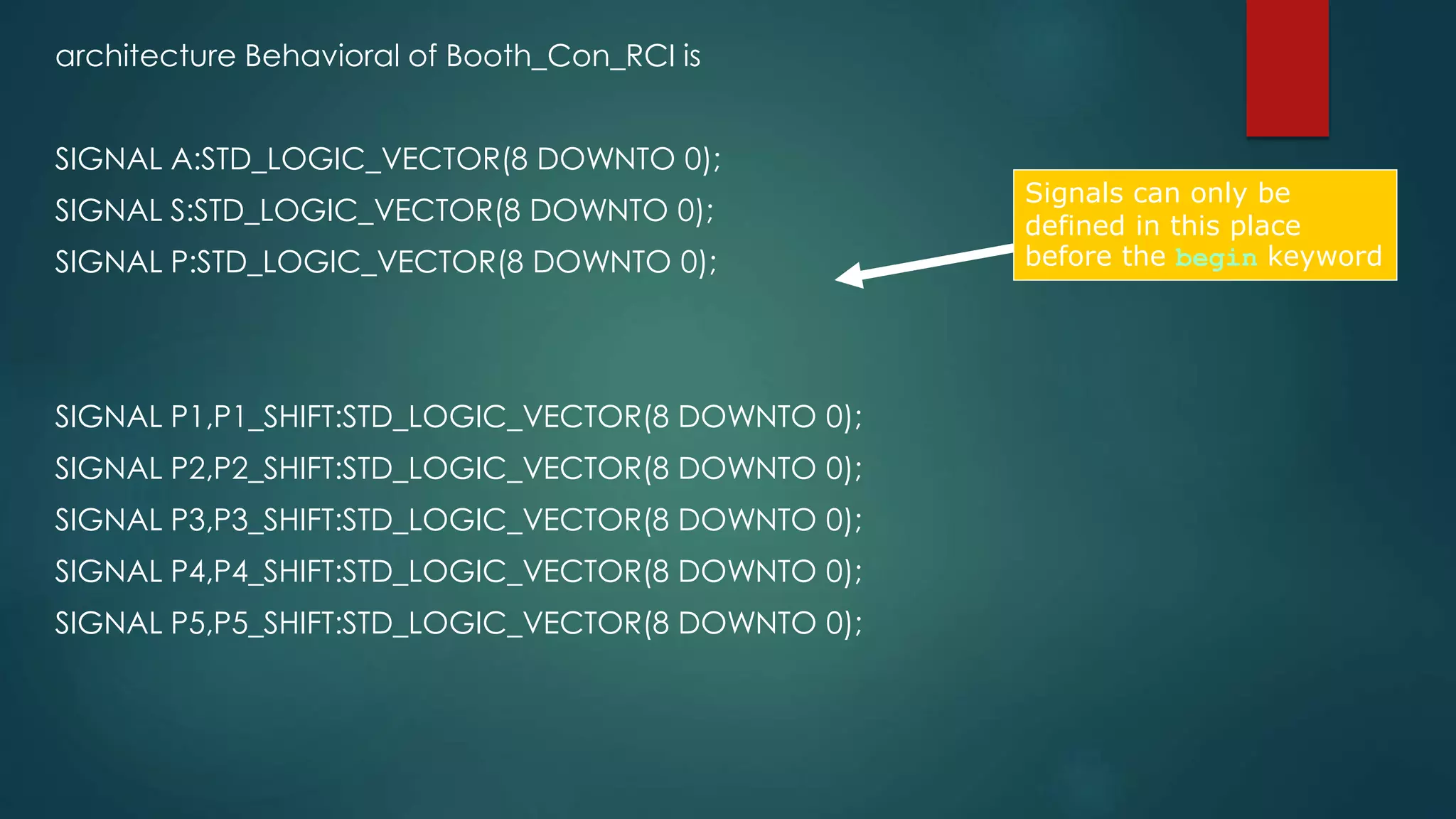 architecture Behavioral of Booth_Con_RCI is 
SIGNAL A:STD_LOGIC_VECTOR(8 DOWNTO 0); 
SIGNAL S:STD_LOGIC_VECTOR(8 DOWNTO 0); 
SIGNAL P:STD_LOGIC_VECTOR(8 DOWNTO 0); 
SIGNAL P1,P1_SHIFT:STD_LOGIC_VECTOR(8 DOWNTO 0); 
SIGNAL P2,P2_SHIFT:STD_LOGIC_VECTOR(8 DOWNTO 0); 
SIGNAL P3,P3_SHIFT:STD_LOGIC_VECTOR(8 DOWNTO 0); 
SIGNAL P4,P4_SHIFT:STD_LOGIC_VECTOR(8 DOWNTO 0); 
SIGNAL P5,P5_SHIFT:STD_LOGIC_VECTOR(8 DOWNTO 0); 
Signals can only be 
defined in this place 
before the begin keyword 
 