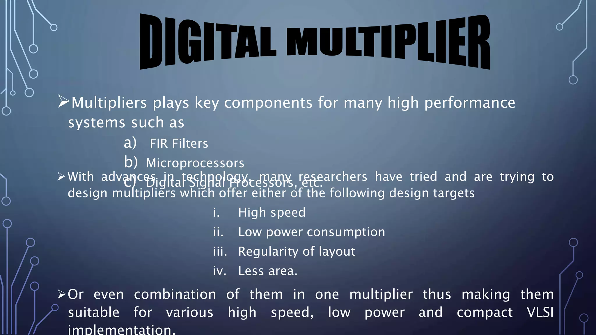 Multipliers plays key components for many high performance 
systems such as 
a) FIR Filters 
b) Microprocessors 
c) Digital Signal Processors, etc. 
With advances in technology, many researchers have tried and are trying to 
design multipliers which offer either of the following design targets 
i. High speed 
ii. Low power consumption 
iii. Regularity of layout 
iv. Less area. 
Or even combination of them in one multiplier thus making them 
suitable for various high speed, low power and compact VLSI 
implementation. 
 