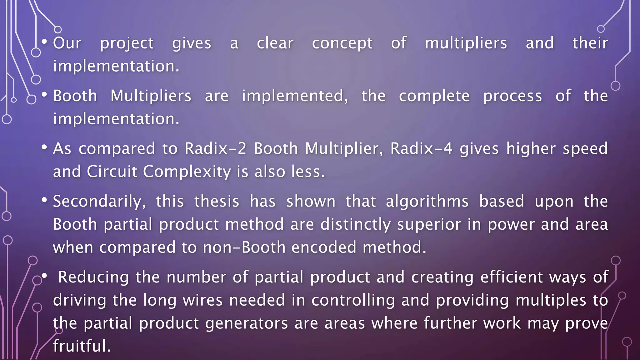 • Our project gives a clear concept of multipliers and their 
implementation. 
• Booth Multipliers are implemented, the complete process of the 
implementation. 
• As compared to Radix-2 Booth Multiplier, Radix-4 gives higher speed 
and Circuit Complexity is also less. 
• Secondarily, this thesis has shown that algorithms based upon the 
Booth partial product method are distinctly superior in power and area 
when compared to non-Booth encoded method. 
• Reducing the number of partial product and creating efficient ways of 
driving the long wires needed in controlling and providing multiples to 
the partial product generators are areas where further work may prove 
fruitful. 
 