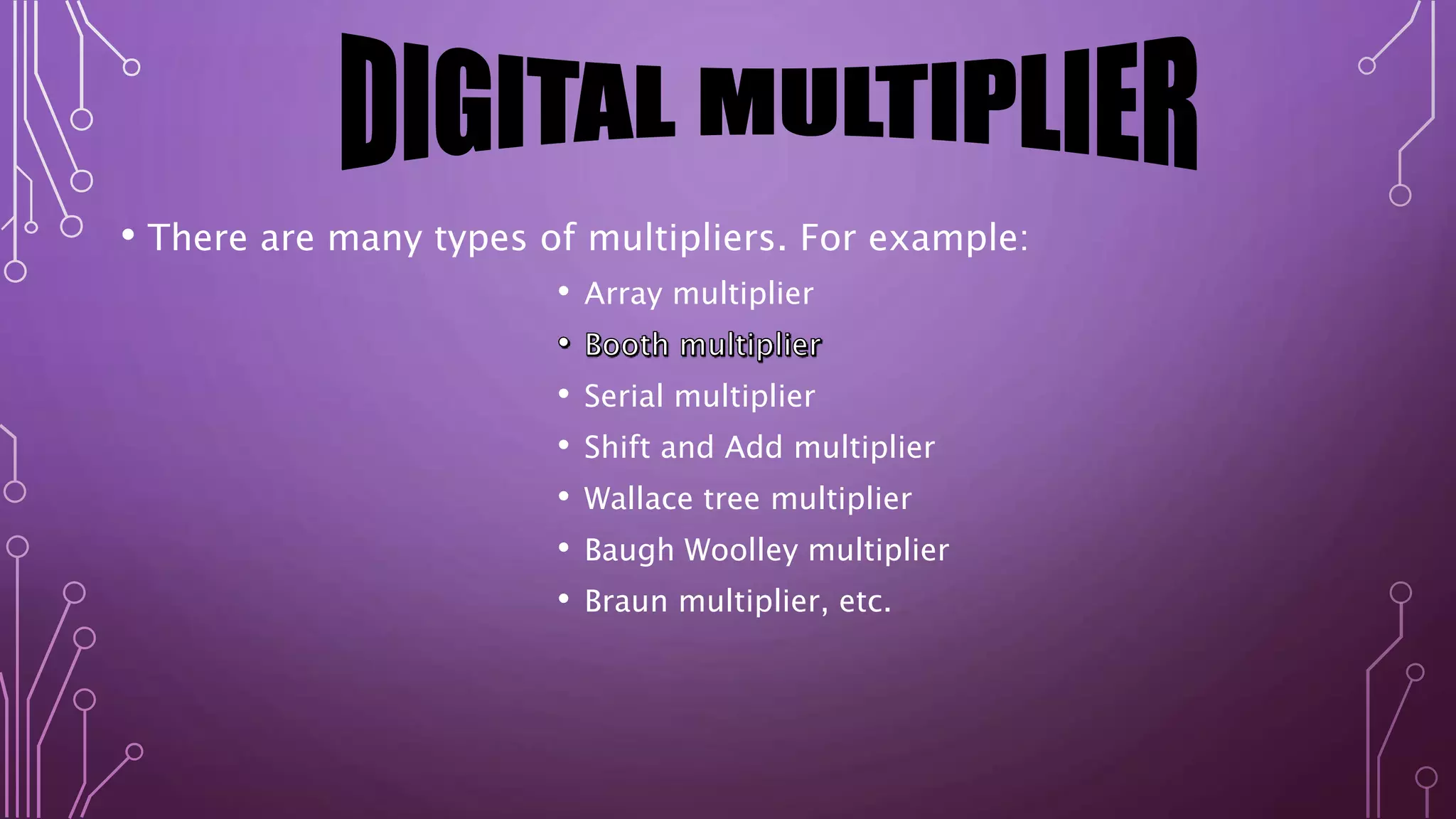 • There are many types of multipliers. For example: 
• Array multiplier 
• Serial multiplier 
• Shift and Add multiplier 
• Wallace tree multiplier 
• Baugh Woolley multiplier 
• Braun multiplier, etc. 
 
