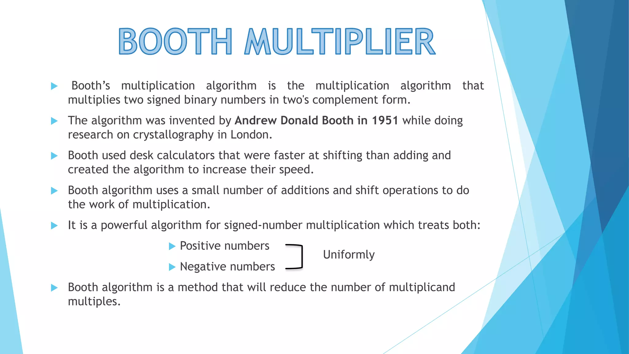  Booth’s multiplication algorithm is the multiplication algorithm that 
multiplies two signed binary numbers in two's complement form. 
 The algorithm was invented by Andrew Donald Booth in 1951 while doing 
research on crystallography in London. 
 Booth used desk calculators that were faster at shifting than adding and 
created the algorithm to increase their speed. 
 Booth algorithm uses a small number of additions and shift operations to do 
the work of multiplication. 
 It is a powerful algorithm for signed-number multiplication which treats both: 
 Positive numbers 
 Negative numbers 
 Booth algorithm is a method that will reduce the number of multiplicand 
multiples. 
Uniformly 
 