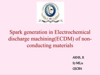 Spark generation in Electrochemical 
discharge machining(ECDM) of non-conducting 
materials 
AKHIL .R 
S7 ME,12 
GECBH 
 